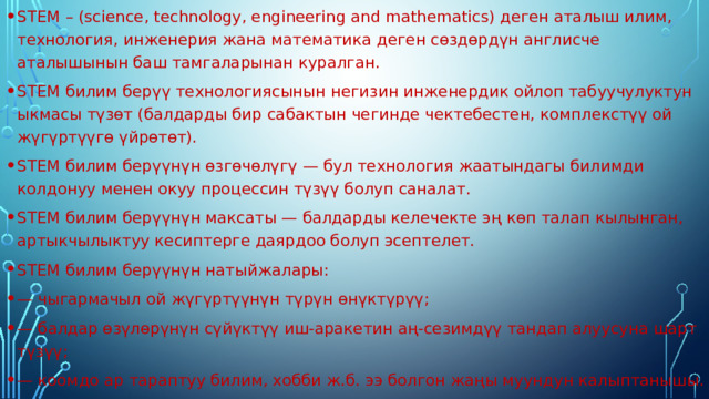 STEM – (science, technology, engineering and mathematics) деген аталыш илим, технология, инженерия жана математика деген сөздөрдүн англисче аталышынын баш тамгаларынан куралган. STEM билим берүү технологиясынын негизин инженердик ойлоп табуучулуктун ыкмасы түзөт (балдарды бир сабактын чегинде чектебестен, комплекстүү ой жүгүртүүгө үйрөтөт). STEM билим берүүнүн өзгөчөлүгү — бул технология жаатындагы билимди колдонуу менен окуу процессин түзүү болуп саналат. STEM билим берүүнүн максаты — балдарды келечекте эң көп талап кылынган, артыкчылыктуу кесиптерге даярдоо болуп эсептелет. STEM билим берүүнүн натыйжалары: — чыгармачыл ой жүгүртүүнүн түрүн өнүктүрүү; — балдар өзүлөрүнүн сүйүктүү иш-аракетин аң-сезимдүү тандап алуусуна шарт түзүү; — коомдо ар тараптуу билим, хобби ж.б. ээ болгон жаңы муундун калыптанышы. 