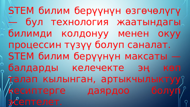 STEM билим берүүнүн өзгөчөлүгү — бул технология жаатындагы билимди колдонуу менен окуу процессин түзүү болуп саналат. STEM билим берүүнүн максаты — балдарды келечекте эң көп талап кылынган, артыкчылыктуу кесиптерге даярдоо болуп эсептелет. 