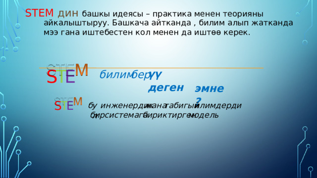 STEМ  дин башкы идеясы – практика менен теорияны  айкалыштыруу. Башкача айтканда , билим алып жатканда мээ гана иштебестен кол менен да ишт өө керек. E T S үү деген билим бер  эмне? S T E табигый илимдерди жана инженердик ул б системага бириктирген модель бир 