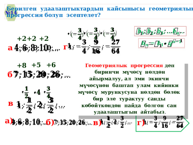 Берилген удаалаштыктардын кайсынысы геометриялык прогрессия болуп эсептелет? № 14         +2 +2 +2     г a   +5 +6 +8 Геометриялык прогрессия деп биринчи мүчѳсү нѳлдѳн айырмалуу, ал эми экинчи мүчѳсүнѳн баштап улам кийинки мүчѳсү мурункусуна нѳлдѳн бѳлѳк бир эле турактуу санды кѳбѳйткѳндѳн пайда болгон сан удаалаштыгын айтабыз .   б         в   a)   б) в) г)     
