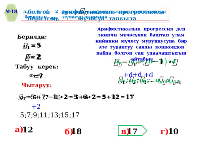   болгон арифметикалык прогрессиясы    берилген, мүчѳсүн тапкыла № 18    Арифметикалык прогрессия деп экинчи мүчѳсүнѳн баштап улам кийинки мүчѳсү мурункусуна бир эле турактуу санды кошкондон пайда болгон сан удаалаштыгын айтабыз Берилди:       Табуу керек: +d +d +d    =?   Чыгаруу:   +2 5;7;9;11;13;15;17 a) 12 г) 17 18 10 в) б) 