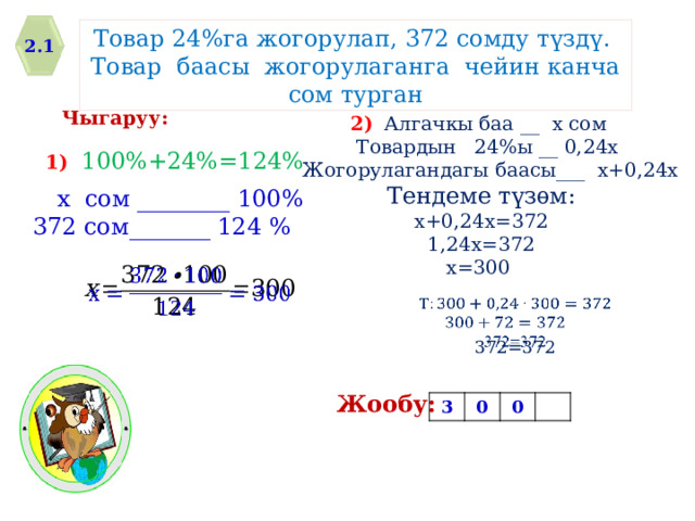 Товар 24%га жогорулап, 372 сомду т ү зд ү . Товар баасы жогорулаганга чейин канча сом турган 2.1 Чыгаруу: 2)  Алгачкы баа __ х сом  Товардын 24%ы __ 0,24х  Жогорулагандагы баасы___ х+0,24х Тендеме түзѳм: х+0,24х=372 1,24х=372 х=300 1) 100%+24%=124% х сом ________ 100% 372 сом_______ 124 %     372=372 Жообу: 3 0 0 