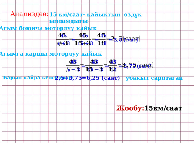 Анализдѳѳ: 15 км/саат- кайыктын ѳздүк ылдамдыгы Агым боюнча моторлуу кайык   Агымга каршы моторлуу кайык   Барып кайра келгенине: 2,5+3,75=6,25 (саат) убакыт сарптаган Жообу: 15км/саат  