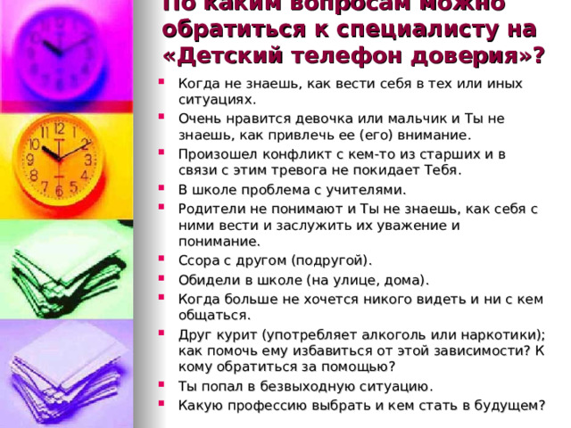 По каким вопросам можно обратиться к специалисту на «Детский телефон доверия»?    Когда не знаешь, как вести себя в тех или иных ситуациях. Очень нравится девочка или мальчик и Ты не знаешь, как привлечь ее (его) внимание. Произошел конфликт с кем-то из старших и в связи с этим тревога не покидает Тебя. В школе проблема с учителями. Родители не понимают и Ты не знаешь, как себя с ними вести и заслужить их уважение и понимание. Ссора с другом (подругой). Обидели в школе (на улице, дома). Когда больше не хочется никого видеть и ни с кем общаться. Друг курит (употребляет алкоголь или наркотики); как помочь ему избавиться от этой зависимости? К кому обратиться за помощью? Ты попал в безвыходную ситуацию. Какую профессию выбрать и кем стать в будущем? 
