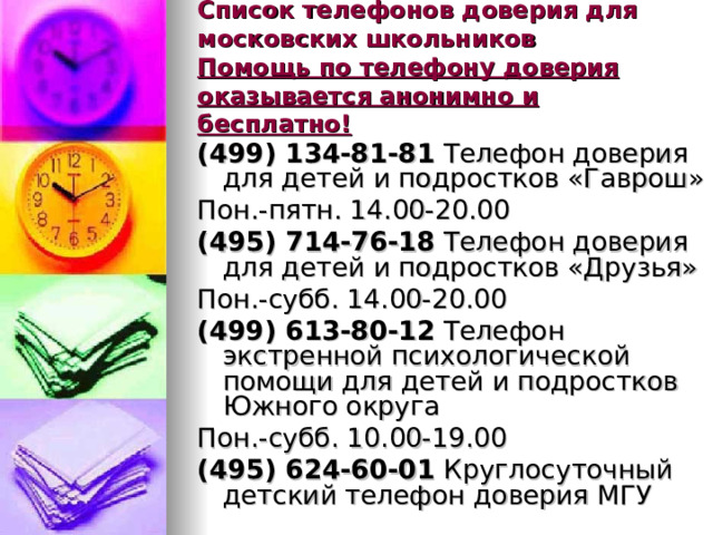 Список телефонов доверия для московских школьников  Помощь по телефону доверия оказывается анонимно и бесплатно! (499) 134-81-81 Телефон доверия для детей и подростков «Гаврош» Пон.-пятн. 14.00-20.00 (495) 714-76-18 Телефон доверия для детей и подростков «Друзья» Пон.-субб. 14.00-20.00 (499) 613-80-12 Телефон экстренной психологической помощи для детей и подростков Южного округа Пон.-субб. 10.00-19.00 (495) 624-60-01 Круглосуточный детский телефон доверия МГУ 