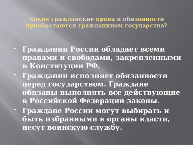  Какие гражданские права и обязанности приобретаются гражданином государства?    Гражданин России обладает всеми правами и свободами, закрепленными в Конституции РФ. Гражданин исполняет обязанности перед государством. Граждане обязаны выполнять все действующие в Российской Федерации законы. Граждане России могут выбирать и быть избранными в органы власти, несут воинскую службу. 