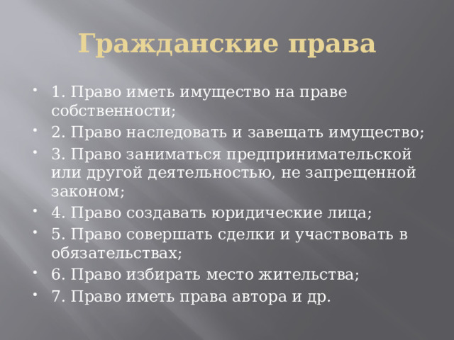Гражданские права 1. Право иметь имущество на праве собственности; 2. Право наследовать и завещать имущество; 3. Право заниматься предпринимательской или другой деятельностью, не запрещенной законом; 4. Право создавать юридические лица; 5. Право совершать сделки и участвовать в обязательствах; 6. Право избирать место жительства; 7. Право иметь права автора и др. 