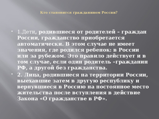   Кто становится гражданином России?   1.Дети , родившиеся от родителей – граждан России, гражданство приобретается автоматически. В этом случае не имеет значения, где родился ребенок: в России или за рубежом. Это правило действует и в том случае, если один родитель –гражданин РФ, а другой без гражданства. 2. Лица, родившиеся на территории России, выехавшие затем в другую республику и вернувшиеся в Россию на постоянное место жительства после вступления в действие Закона «О гражданстве в РФ». 
