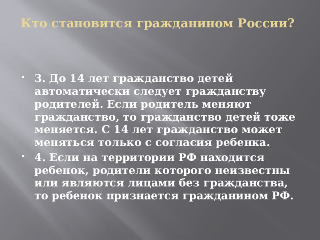 Кто становится гражданином России?   3. До 14 лет гражданство детей автоматически следует гражданству родителей. Если родитель меняют гражданство, то гражданство детей тоже меняется. С 14 лет гражданство может меняться только с согласия ребенка. 4. Если на территории РФ находится ребенок, родители которого неизвестны или являются лицами без гражданства, то ребенок признается гражданином РФ. 