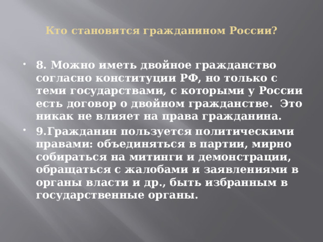   Кто становится гражданином России?   8. Можно иметь двойное гражданство согласно конституции РФ, но только с теми государствами, с которыми у России есть договор о двойном гражданстве. Это никак не влияет на права гражданина. 9.Гражданин пользуется политическими правами: объединяться в партии, мирно собираться на митинги и демонстрации, обращаться с жалобами и заявлениями в органы власти и др., быть избранным в государственные органы. 