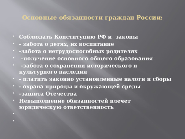  Основные обязанности граждан России:   Соблюдать Конституцию РФ и законы - забота о детях, их воспитание -забота о нетрудоспособных родителях – получение основного общего образования  -забота о сохранении исторического и культурного наследия - платить законно установленные налоги и сборы - охрана природы и окружающей среды -защита Отечества Невыполнение обязанностей влечет юридическую ответственность     