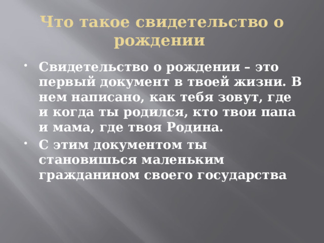 Что такое свидетельство о рождении Свидетельство о рождении – это первый документ в твоей жизни. В нем написано, как тебя зовут, где и когда ты родился, кто твои папа и мама, где твоя Родина. С этим документом ты становишься маленьким гражданином своего государства 