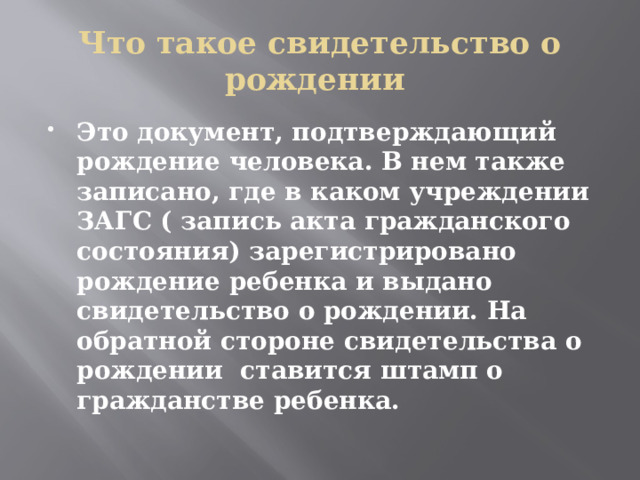 Что такое свидетельство о рождении Это документ, подтверждающий рождение человека. В нем также записано, где в каком учреждении ЗАГС ( запись акта гражданского состояния) зарегистрировано рождение ребенка и выдано свидетельство о рождении. На обратной стороне свидетельства о рождении ставится штамп о гражданстве ребенка. 