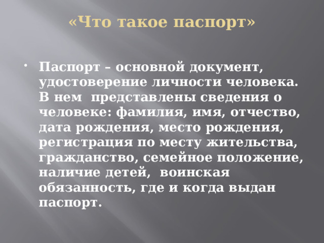 «Что такое паспорт»   Паспорт – основной документ, удостоверение личности человека. В нем представлены сведения о человеке: фамилия, имя, отчество, дата рождения, место рождения, регистрация по месту жительства, гражданство, семейное положение, наличие детей, воинская обязанность, где и когда выдан паспорт. 