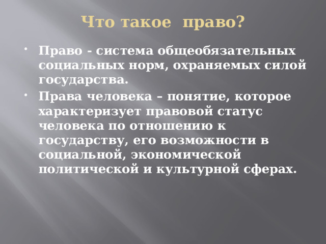 Что такое право?   Право - система общеобязательных социальных норм, охраняемых силой государства. Права человека – понятие, которое характеризует правовой статус человека по отношению к государству, его возможности в социальной, экономической политической и культурной сферах. 
