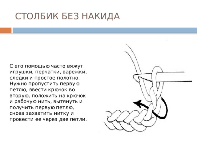 СТОЛБИК БЕЗ НАКИДА С его помощью часто вяжут игрушки, перчатки, варежки, следки и простое полотно. Нужно пропустить первую петлю, ввести крючок во вторую, положить на крючок и рабочую нить, вытянуть и получить первую петлю, снова захватить нитку и провести ее через две петли. 