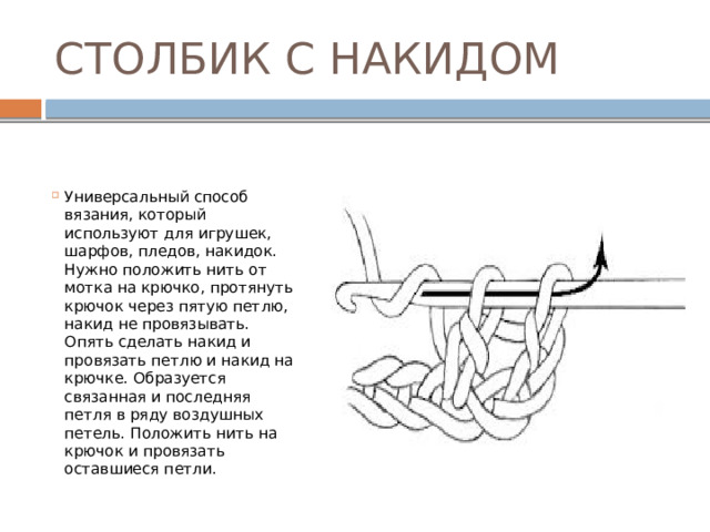 СТОЛБИК С НАКИДОМ Универсальный способ вязания, который используют для игрушек, шарфов, пледов, накидок. Нужно положить нить от мотка на крючко, протянуть крючок через пятую петлю, накид не провязывать. Опять сделать накид и провязать петлю и накид на крючке. Образуется связанная и последняя петля в ряду воздушных петель. Положить нить на крючок и провязать оставшиеся петли. 