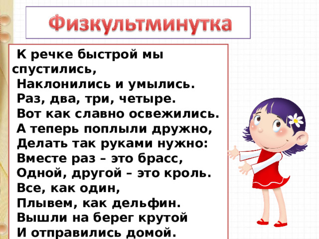  К речке быстрой мы спустились,  Наклонились и умылись.  Раз, два, три, четыре.  Вот как славно освежились.  А теперь поплыли дружно,  Делать так руками нужно:  Вместе раз – это брасс,  Одной, другой – это кроль.  Все, как один,  Плывем, как дельфин.  Вышли на берег крутой  И отправились домой. 