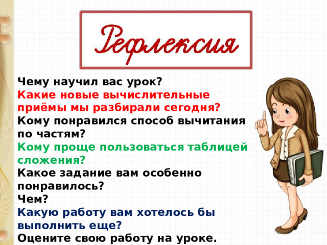 Чему научил вас урок? Какие новые вычислительные приёмы мы разбирали сегодня? Кому понравился способ вычитания по частям? Кому проще пользоваться таблицей сложения? Какое задание вам особенно понравилось? Чем? Какую работу вам хотелось бы выполнить еще? Оцените свою работу на уроке. 