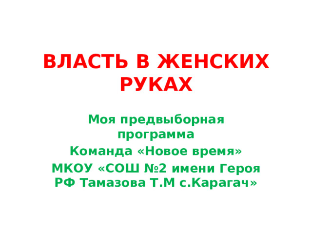 ВЛАСТЬ В ЖЕНСКИХ РУКАХ   Моя предвыборная программа Команда «Новое время» МКОУ «СОШ №2 имени Героя РФ Тамазова Т.М с.Карагач» 