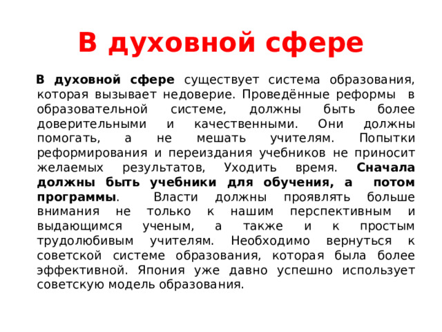 В духовной сфере  В духовной сфере существует система образования, которая вызывает недоверие. Проведённые реформы в образовательной системе, должны быть более доверительными и качественными. Они должны помогать, а не мешать учителям. Попытки реформирования и переиздания учебников не приносит желаемых результатов, Уходить время. Сначала должны быть учебники для обучения, а потом программы . Власти должны проявлять больше внимания не только к нашим перспективным и выдающимся ученым, а также и к простым трудолюбивым учителям. Необходимо вернуться к советской системе образования, которая была более эффективной. Япония уже давно успешно использует советскую модель образования. 