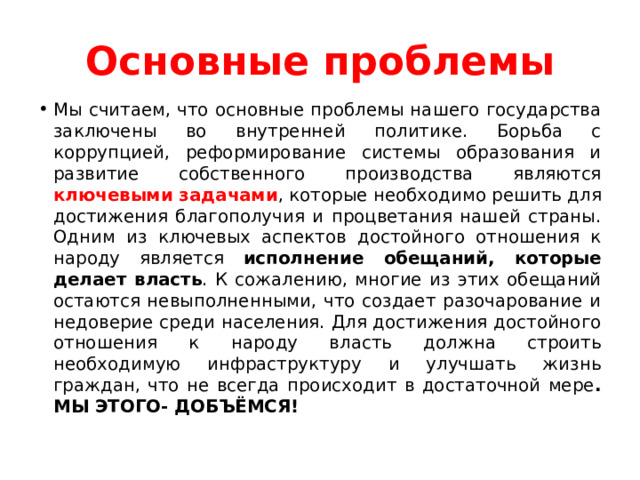 Основные проблемы Мы считаем, что основные проблемы нашего государства заключены во внутренней политике. Борьба с коррупцией, реформирование системы образования и развитие собственного производства являются ключевыми задачами , которые необходимо решить для достижения благополучия и процветания нашей страны. Одним из ключевых аспектов достойного отношения к народу является исполнение обещаний, которые делает власть . К сожалению, многие из этих обещаний остаются невыполненными, что создает разочарование и недоверие среди населения. Для достижения достойного отношения к народу власть должна строить необходимую инфраструктуру и улучшать жизнь граждан, что не всегда происходит в достаточной мере . МЫ ЭТОГО- ДОБЪЁМСЯ! 