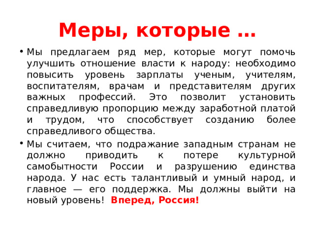 Меры, которые … Мы предлагаем ряд мер, которые могут помочь улучшить отношение власти к народу: необходимо повысить уровень зарплаты ученым, учителям, воспитателям, врачам и представителям других важных профессий. Это позволит установить справедливую пропорцию между заработной платой и трудом, что способствует созданию более справедливого общества. Мы считаем, что подражание западным странам не должно приводить к потере культурной самобытности России и разрушению единства народа. У нас есть талантливый и умный народ, и главное — его поддержка. Мы должны выйти на новый уровень! Вперед, Россия!  