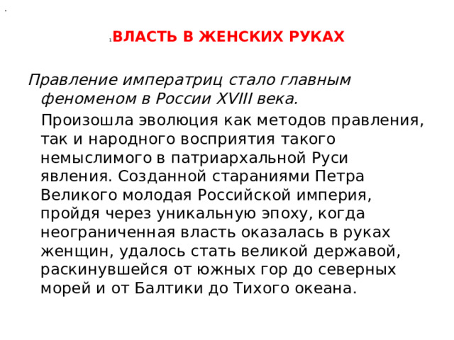 .  1 ВЛАСТЬ В ЖЕНСКИХ РУКАХ   Правление императриц стало главным феноменом в России XVIII века. Произошла эволюция как методов правления, так и народного восприятия такого немыслимого в патриархальной Руси явления. Созданной стараниями Петра Великого молодая Российской империя, пройдя через уникальную эпоху, когда неограниченная власть оказалась в руках женщин, удалось стать великой державой, раскинувшейся от южных гор до северных морей и от Балтики до Тихого океана. 