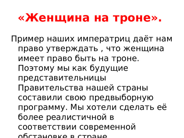 «Женщина на троне». Пример наших императриц даёт нам право утверждать , что женщина имеет право быть на троне. Поэтому мы как будущие представительницы Правительства нашей страны составили свою предвыборную программу. Мы хотели сделать её более реалистичной в соответствии современной обстановке в стране 