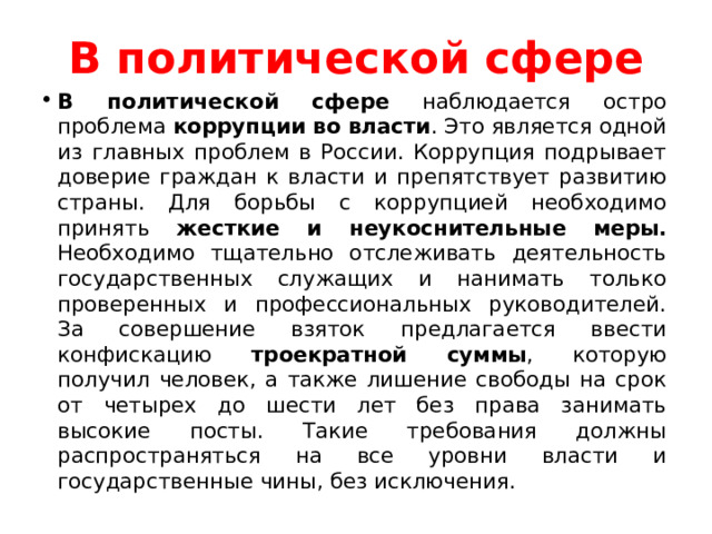 В политической сфере В политической сфере наблюдается остро проблема коррупции во власти . Это является одной из главных проблем в России. Коррупция подрывает доверие граждан к власти и препятствует развитию страны. Для борьбы с коррупцией необходимо принять жесткие и неукоснительные меры. Необходимо тщательно отслеживать деятельность государственных служащих и нанимать только проверенных и профессиональных руководителей. За совершение взяток предлагается ввести конфискацию троекратной суммы , которую получил человек, а также лишение свободы на срок от четырех до шести лет без права занимать высокие посты. Такие требования должны распространяться на все уровни власти и государственные чины, без исключения. 