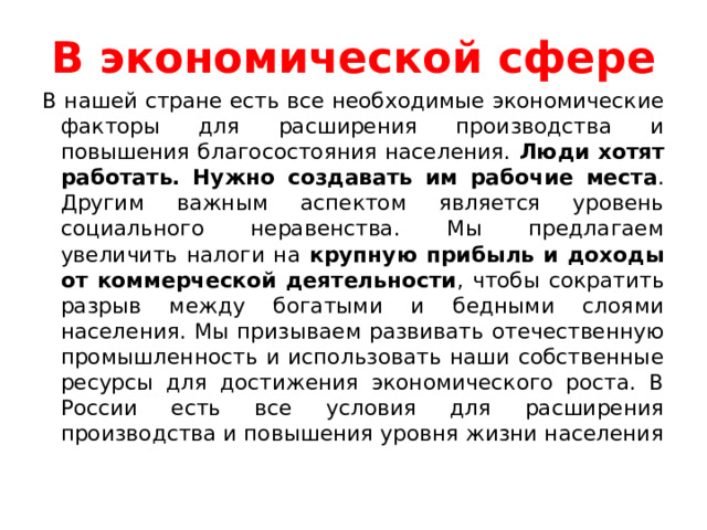В экономической сфере В нашей стране есть все необходимые экономические факторы для расширения производства и повышения благосостояния населения. Люди хотят работать. Нужно создавать им рабочие места . Другим важным аспектом является уровень социального неравенства. Мы предлагаем увеличить налоги на крупную прибыль и доходы от коммерческой деятельности , чтобы сократить разрыв между богатыми и бедными слоями населения. Мы призываем развивать отечественную промышленность и использовать наши собственные ресурсы для достижения экономического роста. В России есть все условия для расширения производства и повышения уровня жизни населения 
