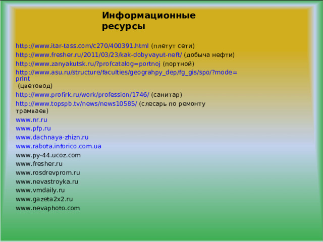 Информационные ресурсы http://www.itar-tass.com/c270/400391.html (плетут сети) http://www.fresher.ru/2011/03/23/kak-dobyvayut-neft/ (добыча нефти) http://www.zanyakutsk.ru/?profcatalog=portnoj (портной) http://www.asu.ru/structure/faculties/geograhpy_dep/fg_gis/spo/?mode=print (цветовод) http://www.profirk.ru/work/profession/1746/ (санитар) http://www.topspb.tv/news/news10585/ (слесарь по ремонту трамваев) www.nr.ru www.pfp.ru www.dachnaya-zhizn.ru www.rabota.inforico.com.ua www.py-44.ucoz.com www.fresher.ru www.rosdrevprom.ru www.nevastroyka.ru www.vmdaily.ru www.gazeta2x2.ru www.nevaphoto.com 