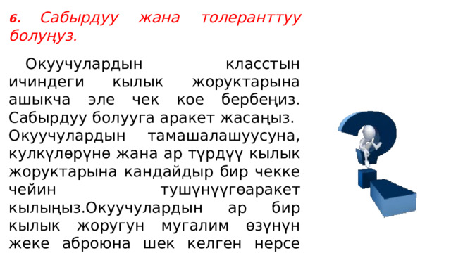 6.  Сабырдуу жана толеранттуу болуңуз.    Окуучулардын класстын ичиндеги кылык жоруктарына ашыкча эле чек кое бербеңиз. Сабырдуу болууга аракет жасаңыз. Окуучулардын тамашалашуусуна, кулкүлөрүнө жана ар түрдүү кылык жоруктарына кандайдыр бир чекке чейин тушүнүүгөаракет кылыңыз.Окуучулардын ар бир кылык жоругун мугалим өзүнүн жеке аброюна шек келген нерсе сыяктуу кабыл алса, андай мугалим алсыз деп эсептелет . 