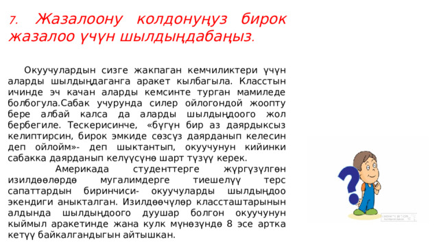7.   Жазалоону колдонуңуз бирок жазалоо үчүн шылдыңдабаңыз .       Окуучулардын сизге жакпаган кемчиликтери үчүн аларды шылдыңдаганга аракет кылбагыла. Класстын ичинде эч качан аларды кемсинте турган мамиледе болбогула.Сабак учурунда силер ойлогондой жоопту бере албай калса да аларды шылдыңдоого жол бербегиле. Тескерисинче,  «бүгүн бир аз даярдыксыз келиптирсин, бирок эмкиде сөзсүз даярданып келесин деп ойлойм»- деп шыктантып, окуучунун кийинки сабакка даярданып келүүсүнө шарт түзүү керек.          Америкада студенттерге жүргүзүлгөн изилдөөлөрдө мугалимдерге тиешелүү терс сапаттардын биринчиси- окуучуларды шылдыңдоо экендиги аныкталган. Изилдөөчүлөр классташтарынын алдында шылдыңдоого дуушар болгон окуучунун кыймыл аракетинде жана кулк мүнөзүндө 8 эсе артка кетүү байкалгандыгын айтышкан. 