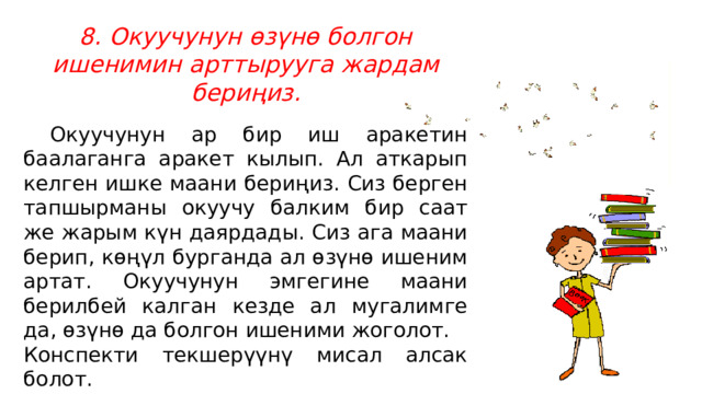 8. Окуучунун өзүнө болгон ишенимин арттырууга жардам бериңиз.  Окуучунун ар бир иш аракетин баалаганга аракет кылып. Ал аткарып келген ишке маани бериңиз. Сиз берген тапшырманы окуучу балким бир саат же жарым күн даярдады. Сиз ага маани берип, көңүл бурганда ал өзүнө ишеним артат. Окуучунун эмгегине маани берилбей калган кезде ал мугалимге да, өзүнө да болгон ишеними жоголот. Конспекти текшерүүнү мисал алсак болот. 