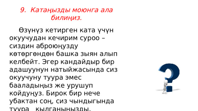 9.  Катаңызды моюнга ала билиңиз.     Өзүнүз кетирген ката үчүн окуучудан кечирим суроо –сиздин аброюңузду көтөргөндөн башка зыян алып келбейт. Эгер кандайдыр бир адашуунун натыйжасында сиз окуучуну туура эмес бааладыңыз же урушуп койдуңуз. Бирок бир нече убактан соң, сиз чындыгында туура   кылганыңызды, окуучуда күнөө жок экендигин билдиңиз андай учурда ынгайы келсе жалпы окуучулардын алдында же жеке өзүнөн кечирим суроо керек . 