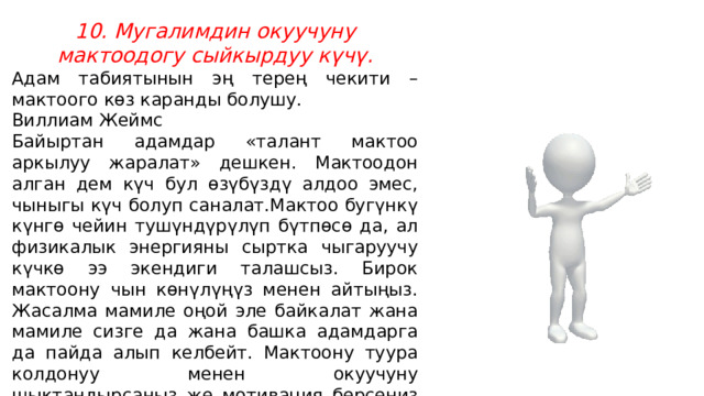10. Мугалимдин окуучуну мактоодогу сыйкырдуу күчү. Адам табиятынын эң терең чекити – мактоого көз каранды болушу. Виллиам Жеймс Байыртан адамдар «талант мактоо аркылуу жаралат» дешкен. Мактоодон алган дем күч бул өзүбүздү алдоо эмес, чыныгы күч болуп саналат.Мактоо бугүнкү күнгө чейин тушүндүрүлүп бүтпөсө да, ал физикалык энергияны сыртка чыгаруучу күчкө ээ экендиги талашсыз. Бирок мактоону чын көнүлүңүз менен айтыңыз. Жасалма мамиле оңой эле байкалат жана мамиле сизге да жана башка адамдарга да пайда алып келбейт. Мактоону туура колдонуу менен окуучуну шыктандырсаңыз же мотивация берсеңиз болот . 