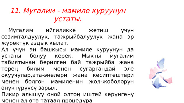 11. Мугалим - мамиле куруунун устаты.  Мугалим ийгиликке жетиш үчүн сезимталдуулук, тажрыйбалуулук жана эр жүрөктүк аздык кылат. Ал үчүн эң башкысы мамиле куруунун да устаты болуу керек. Мыкты мугалим табиятынан берилген бай тажрыйба жана терең билим менен сугаргандай эле окуучулар,ата-энелери жана кесиптештери менен болгон мамиленин жол-жоболорун өнүктүрүүсү зарыл. Пикир алышуу оной олтоң иштей көрүнгөнү менен ал өтө татаал процедура . 