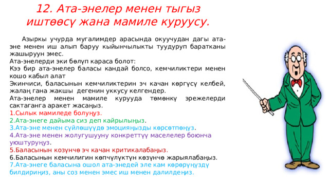 12. Ата-энелер менен тыгыз иштөөсү жана мамиле куруусу.  Азыркы учурда мугалимдер арасында окуучудан дагы ата-эне менен иш алып баруу кыйынчылыкты туудуруп баратканы жашыруун эмес. Ата-энелерди эки бөлүп караса болот: Кээ бир ата-энелер баласы кандай болсо, кемчиликтери менен кошо кабыл алат Экинчиси, баласынын кемчиликтерин эч качан көргүсү келбей, жалаң гана жакшы  дегенин уккусу келгендер. Ата-энелер менен мамиле курууда төмөнкү эрежелерди сактаганга аракет жасаңыз. Сылык мамиледе болуңуз. Ата-энеге дайыма сиз деп кайрылыңыз . Ата-эне менен сүйлөшүүдө эмоцияңызды көрсөтпөңүз . Ата-эне менен жолугушууну конкреттүү маселелер боюнча уюштуруңуз . Баласынын козүнчө эч качан критикалабаңыз. Баласынын кемчилигин көпчүлүктүн көзүнчө жарыялабаңыз. Ата-энеге баласына ошол ата-энедей эле кам көрөрүңүздү билдириңиз, аны соз менен эмес иш менен далилдеңиз.  