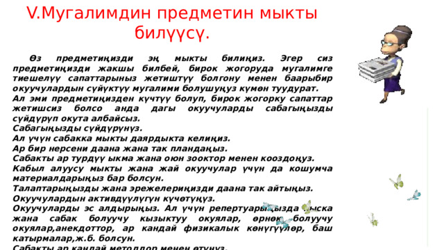 V.Мугалимдин предметин мыкты билүүсү.  Өз предметиңизди эң мыкты билиңиз. Эгер сиз предметиңизди жакшы билбей, бирок жогоруда мугалимге тиешелүү сапаттарыныз жетиштүү болгону менен баарыбир окуучулардын сүйүктүү мугалими болушуңуз күмөн туудурат. Ал эми предметиңизден күчтүү болуп, бирок жогорку сапаттар жетишсиз болсо анда дагы окуучуларды сабагыңызды сүйдүрүп окута албайсыз. Сабагыңызды сүйдүрүнүз. Ал үчүн сабакка мыкты даярдыкта келиңиз. Ар бир нерсени даана жана так пландаңыз. Сабакты ар турдүү ыкма жана оюн зооктор менен кооздоңуз. Кабыл алуусу мыкты жана жай окуучулар үчүн да кошумча материалдарыңыз бар болсун. Талаптарыңызды жана эрежелериңизди даана так айтыңыз. Окуучулардын активдүүлүгүн күчөтүңүз. Окуучуларды эс алдырыңыз. Ал үчүн репертуарыңызда кыска жана сабак болуучу кызыктуу окуялар, өрнөк болуучу окуялар,анекдоттор, ар кандай физикалык көнүгүүлөр, баш катырмалар,ж.б. болсун. Сабакты ар кандай методдор менен өтүнүз. Сабакты жаңы технологияларды колдонуу менен өтүнүз. Окуучуну мактоону жана колдоо көрсөтүп, жардам бергенди унутпаңыз. 