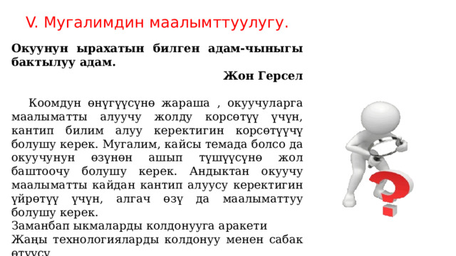V. Мугалимдин маалымттуулугу. Окуунун ырахатын билген адам-чыныгы бактылуу адам. Жон Герсел  Коомдун өнүгүүсүнө жараша , окуучуларга маалыматты алуучу жолду корсөтүү үчүн, кантип билим алуу керектигин корсөтүүчү болушу керек. Мугалим, кайсы темада болсо да окуучунун өзүнөн ашып түшүүсүнө жол баштоочу болушу керек. Андыктан окуучу маалыматты кайдан кантип алуусу керектигин үйрөтүү үчүн, алгач өзү да маалыматтуу болушу керек. Заманбап ыкмаларды колдонууга аракети Жаңы технологияларды колдонуу менен сабак өтүүсү Ар кандай тармакта маалыматтулугу( илимий, маданий, саясий, спорт, экономика, тарых) ж.б . 
