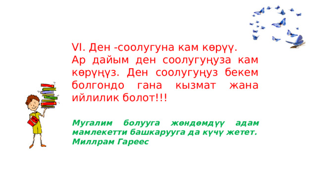 VI. Ден -соолугуна кам көрүү. Ар дайым ден соолугуңуза кам көрүңүз. Ден соолугуңуз бекем болгондо гана кызмат жана ийлилик болот!!!     Мугалим болууга жөндөмдүү адам мамлекетти башкарууга да күчү жетет. Миллрам Гареес 