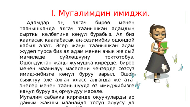 I. Мугалимдин имиджи.  Адамдар эң алгач бирөө менен таанышканда алгач таанышкан адамдын сырткы келбетине көңүл бурабыз. Ал биз кааласак каалабасак аң-сезимибиз ошондой кабыл алат. Эгер жаңы таанышкан адам жүдөп турса биз ал адам менен ачык же сый мамиледе сүйлөшүүнү токтотобуз. Ошондуктан жаңы жумушка кирерде, бирөө менен маанилүү маселени чечээрде сөзсүз имиджибизге көңүл буруу зарыл. Ошол сыяктуу эле алгач класс алганда же ата- энелер менен таанышууда өз имиджибизге көңул буруу эң орчундуу маселе. Мугалим сабакка киргенде окуучуларды ар дайым жакшы маанайда тосуп алуусу да чоң орунду ээлейт. Уйкусурап, ныксырап, ордунан турбай, кабагы салыңкы, ачулуу, кээде ар кандай жыттанып турганы окуучуларды иренжитээри белгилүү . 