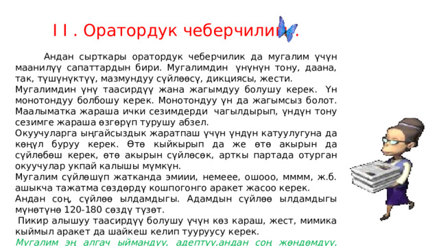 I I . Оратордук чеберчилиги.          Андан сырткары оратордук чеберчилик да мугалим үчүн маанилүү сапаттардын бири. Мугалимдин  үнүнүн тону, даана, так, түшүнүктүү, мазмундуу сүйлөөсү, дикциясы, жести. Мугалимдин үнү таасирдүү жана жагымдуу болушу керек.  Үн монотондуу болбошу керек. Монотондуу үн да жагымсыз болот. Маалыматка жараша ички сезимдерди  чагылдырып, үндүн тону сезимге жараша өзгөрүп турушу абзел. Окуучуларга ыңгайсыздык жаратпаш үчүн үндүн катуулугуна да көңүл буруу керек. Өтө кыйкырып да же өтө акырын да сүйлөбөш керек, өтө акырын сүйлөсөк, арткы партада отурган окуучулар укпай калышы мүмкүн. Мугалим сүйлөшүп жатканда эмиии, немеее, ошооо, мммм, ж.б. ашыкча тажатма сөздөрдү кошпогонго аракет жасоо керек. Андан соң, сүйлөө ылдамдыгы. Адамдын сүйлөө ылдамдыгы мүнөтүнө 120-180 сөздү түзөт.   Пикир алышуу таасирдүү болушу үчүн көз караш, жест, мимика кыймыл аракет да шайкеш келип тууруусу керек. Мугалим эң алгач ыймандуу, адептүү,андан соң жөндөмдүү, андан соң адилеттүү болушу керек Мехмет Акиф 