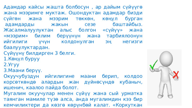 Адамдар кайсы жашта болбосун , ар дайым сүйүүгө жана мээримге муктаж. Ошондуктан адамдар бизди сүйгөн жана мээрим төккөн, көңүл бурган  адамдарды жакын сезе баштайбыз. Жасалмалуулуктан алыс болгон «сүйүү» жана «мээрим» билим берүүнүн жана тарбиялоонун ийгилиги үчүн колдонулган эң негизги баалуулуктардан. Сүйүүнү билдирген 3 белги. Көңүл буруу Угуу Маани берүү. Окуучубуздун ийгилигине маани берип, колдоо корсөткөндө алардын жан дүйнөсүндө кубаныч, ишенич, каалоо пайда болот. Мугалим окуучулар менен сүйүү жана сый урматка таянган мамиле түзө алса, анда мугалимдин кээ бир кемчиликтери да көзгө көрүнбөй калат. «Коркуткан мугалим» принцибинде сабак өткөн мугалимдердин сабагында окуучулар корккондугу үчүн уккандай болгону менен окуучунун бүтүндөй мүмкүнчүлүгү жабык бойдон калат. Тескерисинче, окуучуга өзүн сүйдүрүп, ал аркылуу окуучунун баалуулуктарын ача алган ган мугалим эң баалуу мугалим боло алат . 
