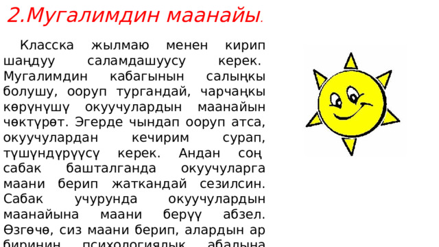 Мугалимдин маанайы .  Класска жылмаю менен кирип шаңдуу саламдашуусу керек.  Мугалимдин кабагынын салыңкы болушу, ооруп тургандай, чарчаңкы көрүнүшү окуучулардын маанайын чөктүрөт. Эгерде чындап ооруп атса, окуучулардан кечирим сурап, түшүндүрүүсү керек. Андан соң  сабак башталганда окуучуларга маани берип жаткандай сезилсин. Сабак учурунда окуучулардын маанайына маани берүү абзел. Өзгөчө, сиз маани берип, алардын ар биринин психологиялык абалына көңүл бурганыңызда , алар муну сезишет. Келбеген окуучуларга «кж» коюп жатканда алардын эмне себептен келбегендигин сурап коюу керек. Көз карашыңыз да туура болсун. 
