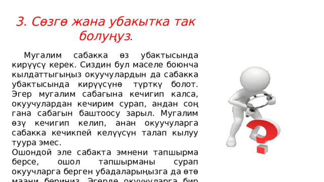 3. Сөзгө жана убакытка так болуңуз .  Мугалим сабакка өз убактысында кирүүсү керек. Сиздин бул маселе боюнча кылдаттыгыңыз окуучулардын да сабакка убактысында кирүүсүнө  түрткү болот. Эгер мугалим сабагына кечигип калса, окуучулардан кечирим сурап, андан соң гана сабагын баштоосу зарыл. Мугалим өзү кечигип келип, анан окуучуларга сабакка кечикпей келүүсүн талап кылуу туура эмес. Ошондой эле сабакта эмнени тапшырма берсе, ошол тапшырманы сурап окуучларга берген убадаларыңызга да өтө маани бериңиз. Эгерде окуучуларга бир нерсе тууралуу убада берсеңиз аны сөзсүз аткарыңыз. 