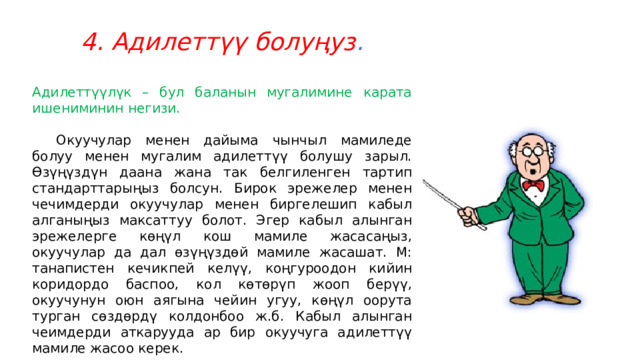 4. Адилеттүү болуңуз . Адилеттүүлүк – бул баланын мугалимине карата ишениминин негизи.  Окуучулар менен дайыма чынчыл мамиледе болуу менен мугалим адилеттүү болушу зарыл. Өзүңүздүн даана жана так белгиленген тартип стандарттарыңыз болсун. Бирок эрежелер менен чечимдерди окуучулар менен биргелешип кабыл алганыңыз максаттуу болот. Эгер кабыл алынган эрежелерге көңүл кош мамиле жасасаңыз, окуучулар да дал өзүңүздөй мамиле жасашат. М: танапистен кечикпей келүү, коңгуроодон кийин коридордо баспоо, кол көтөрүп жооп берүү, окуучунун оюн аягына чейин угуу, көңүл оорута турган сөздөрдү колдонбоо ж.б. Кабыл алынган чеимдерди аткарууда ар бир окуучуга адилеттүү мамиле жасоо керек. 