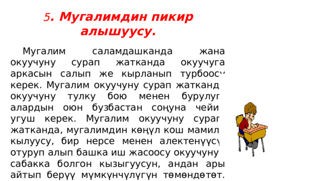 5 . Мугалимдин пикир алышуусу.  Мугалим саламдашканда жана окуучуну сурап жатканда окуучуга аркасын салып же кырланып турбоосу керек. Мугалим окуучуну сурап жатканда окуучуну тулку бою менен бурулуп, алардын оюн бузбастан соңуна чейин угуш керек. Мугалим окуучуну сурап  жатканда, мугалимдин көңүл кош мамиле кылуусу, бир нерсе менен алектенүүсү, отуруп алып башка иш жасоосу окуучунун сабакка болгон кызыгуусун, андан ары айтып берүү мүмкүнчүлүгүн төмөндөтөт. Мугалимдин окуучуга тике карашы, анын өзүнө болгон ишенимин, окуучу мугалим үчүн маанилүү экендигин, күчтүүлүгүн арттырат .   