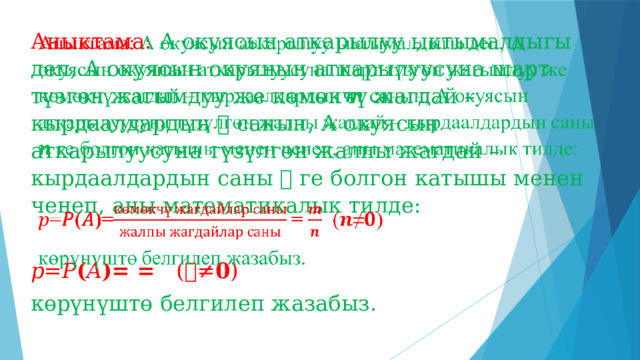 Аныктама: А окуясын аткарылуу ыктымалдыгы деп, А окуясын окуянын аткарылуусуна шарт түзгөн жагымдуу же көмөкчү жагдай – кырдаалдардын 𝒎 санын, А окуясын аткарылуусуна түзүлгөн жалпы жагдай – кырдаалдардын саны 𝒏 ге болгон катышы менен ченеп, аны математикалык тилде:   𝑝 = 𝑃 ( 𝐴 )= = ( 𝒏 ≠ 𝟎 ) көрүнүштө белгилеп жазабыз. 